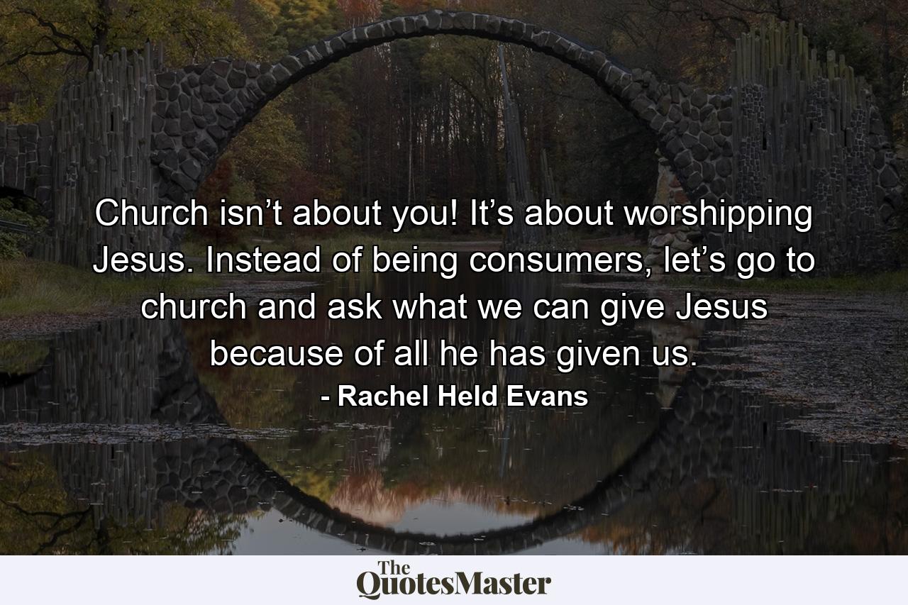 Church isn’t about you! It’s about worshipping Jesus. Instead of being consumers, let’s go to church and ask what we can give Jesus because of all he has given us. - Quote by Rachel Held Evans