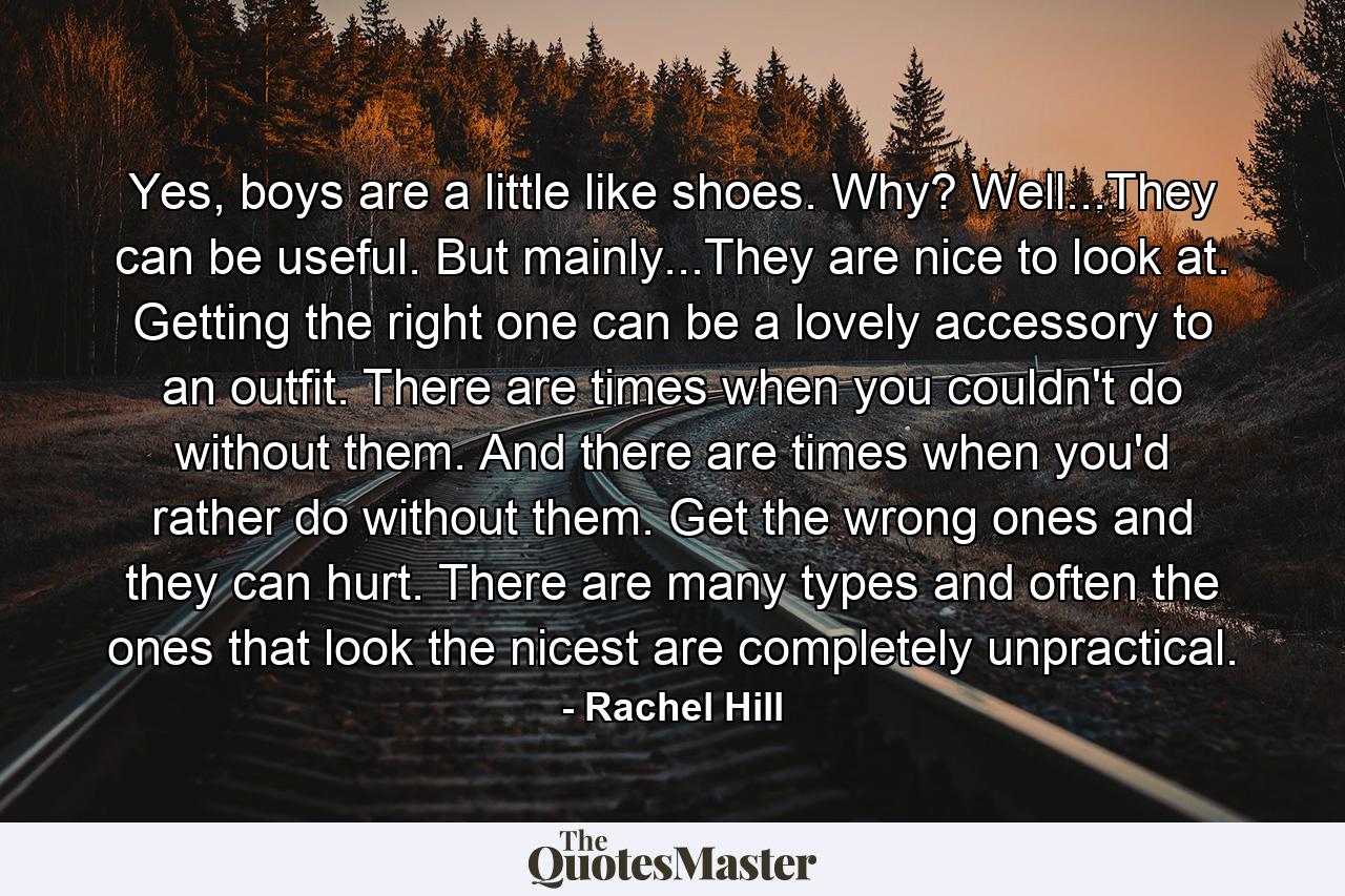 Yes, boys are a little like shoes. Why? Well...They can be useful. But mainly...They are nice to look at. Getting the right one can be a lovely accessory to an outfit. There are times when you couldn't do without them. And there are times when you'd rather do without them. Get the wrong ones and they can hurt. There are many types and often the ones that look the nicest are completely unpractical. - Quote by Rachel Hill