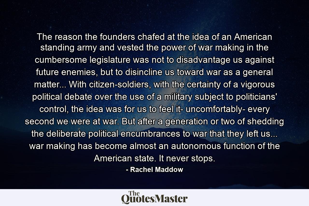 The reason the founders chafed at the idea of an American standing army and vested the power of war making in the cumbersome legislature was not to disadvantage us against future enemies, but to disincline us toward war as a general matter... With citizen-soldiers, with the certainty of a vigorous political debate over the use of a military subject to politicians' control, the idea was for us to feel it- uncomfortably- every second we were at war. But after a generation or two of shedding the deliberate political encumbrances to war that they left us... war making has become almost an autonomous function of the American state. It never stops. - Quote by Rachel Maddow