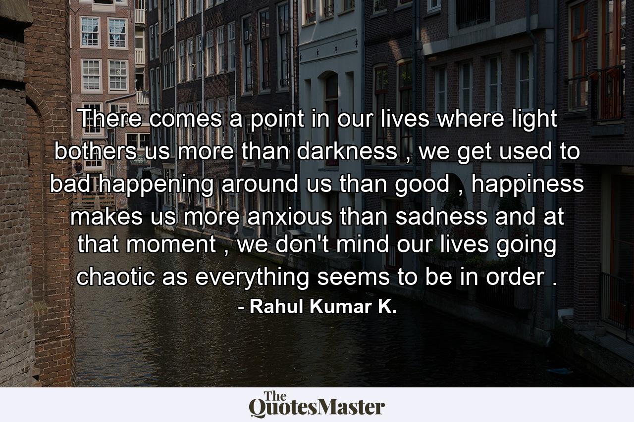 There comes a point in our lives where light bothers us more than darkness , we get used to bad happening around us than good , happiness makes us more anxious than sadness and at that moment , we don't mind our lives going chaotic as everything seems to be in order . - Quote by Rahul Kumar K.