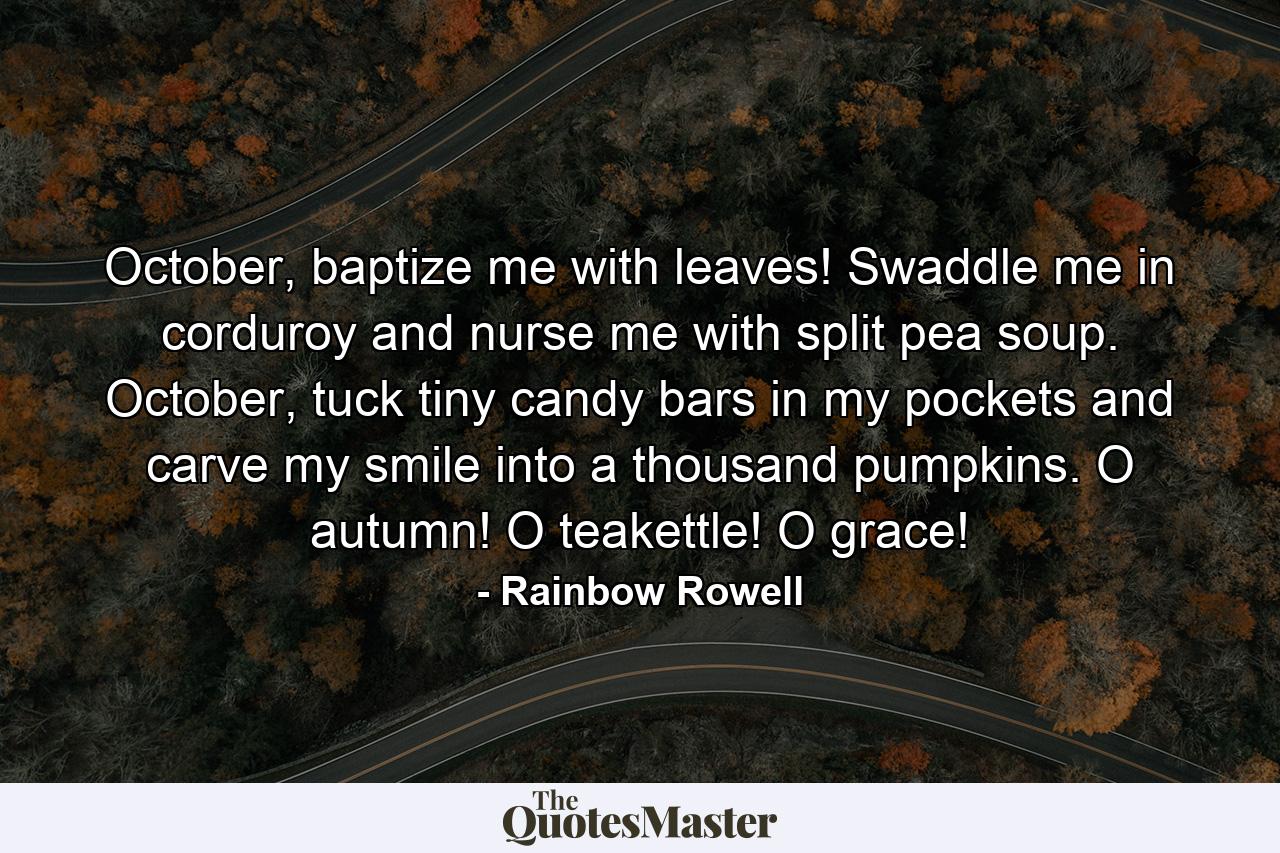 October, baptize me with leaves! Swaddle me in corduroy and nurse me with split pea soup. October, tuck tiny candy bars in my pockets and carve my smile into a thousand pumpkins. O autumn! O teakettle! O grace! - Quote by Rainbow Rowell