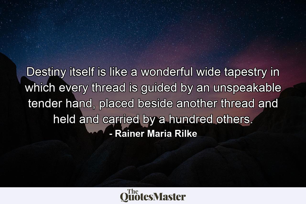 Destiny itself is like a wonderful wide tapestry in which every thread is guided by an unspeakable tender hand, placed beside another thread and held and carried by a hundred others. - Quote by Rainer Maria Rilke