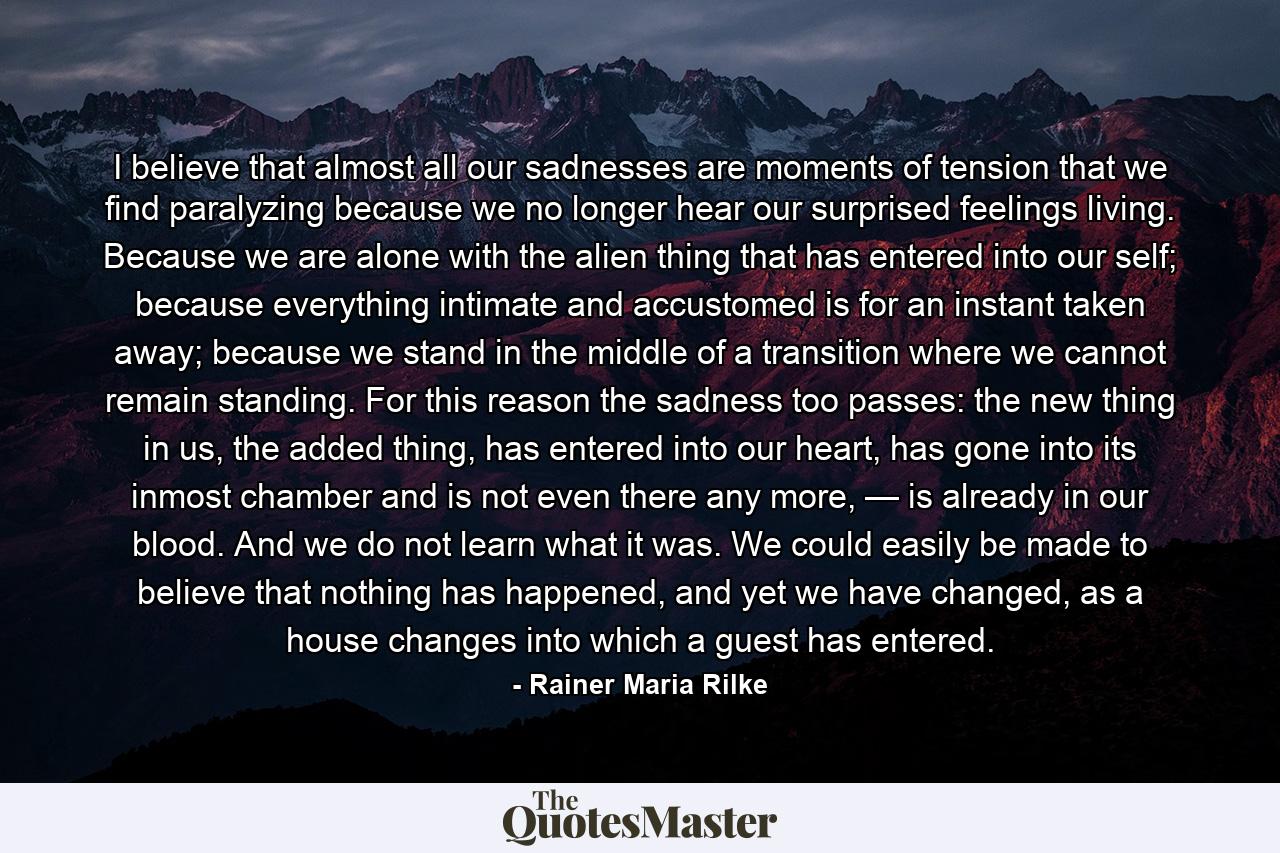 I believe that almost all our sadnesses are moments of tension that we find paralyzing because we no longer hear our surprised feelings living. Because we are alone with the alien thing that has entered into our self; because everything intimate and accustomed is for an instant taken away; because we stand in the middle of a transition where we cannot remain standing. For this reason the sadness too passes: the new thing in us, the added thing, has entered into our heart, has gone into its inmost chamber and is not even there any more, — is already in our blood. And we do not learn what it was. We could easily be made to believe that nothing has happened, and yet we have changed, as a house changes into which a guest has entered. - Quote by Rainer Maria Rilke