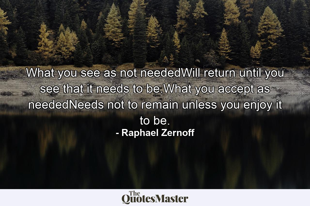 What you see as not neededWill return until you see that it needs to be.What you accept as neededNeeds not to remain unless you enjoy it to be. - Quote by Raphael Zernoff