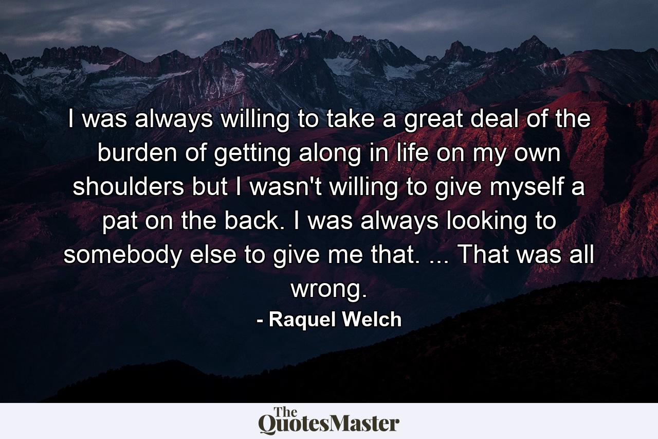 I was always willing to take a great deal of the burden of getting along in life on my own shoulders  but I wasn't willing to give myself a pat on the back. I was always looking to somebody else to give me that. ... That was all wrong. - Quote by Raquel Welch