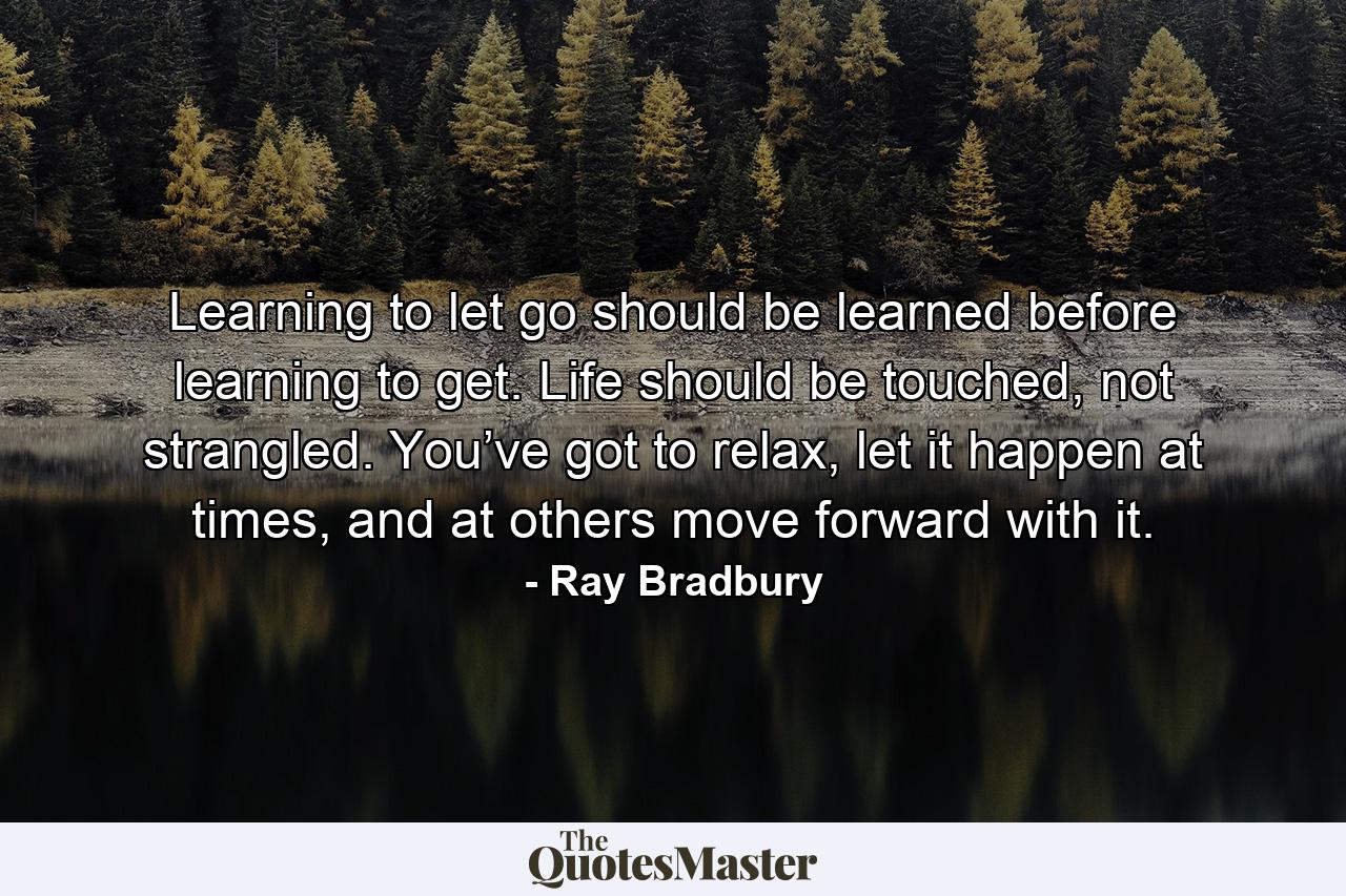 Learning to let go should be learned before learning to get. Life should be touched, not strangled. You’ve got to relax, let it happen at times, and at others move forward with it. - Quote by Ray Bradbury