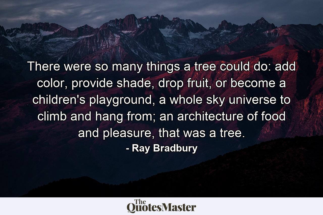 There were so many things a tree could do: add color, provide shade, drop fruit, or become a children's playground, a whole sky universe to climb and hang from; an architecture of food and pleasure, that was a tree. - Quote by Ray Bradbury