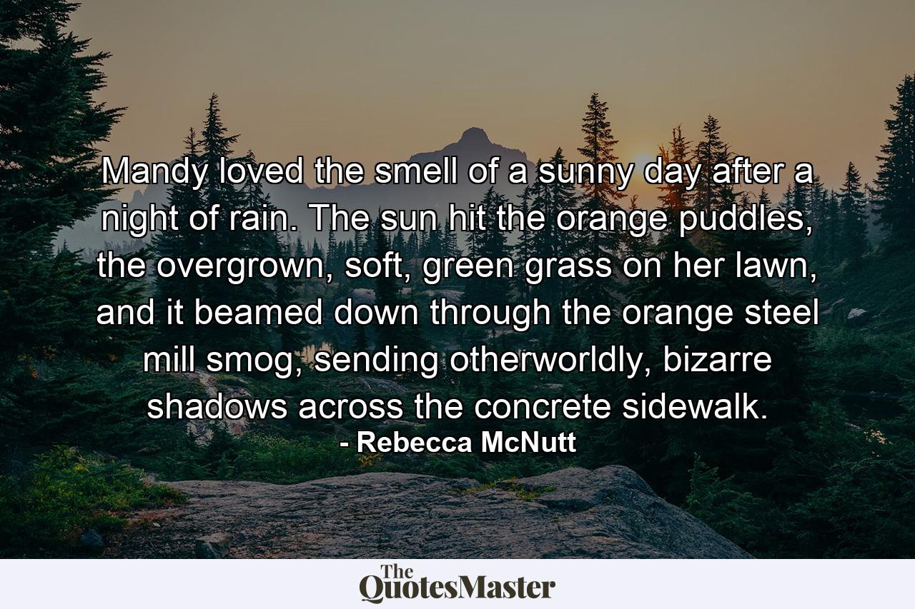 Mandy loved the smell of a sunny day after a night of rain. The sun hit the orange puddles, the overgrown, soft, green grass on her lawn, and it beamed down through the orange steel mill smog, sending otherworldly, bizarre shadows across the concrete sidewalk. - Quote by Rebecca McNutt