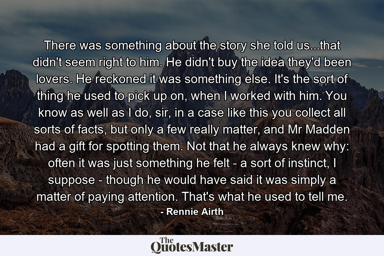 There was something about the story she told us...that didn't seem right to him. He didn't buy the idea they'd been lovers. He reckoned it was something else. It's the sort of thing he used to pick up on, when I worked with him. You know as well as I do, sir, in a case like this you collect all sorts of facts, but only a few really matter, and Mr Madden had a gift for spotting them. Not that he always knew why: often it was just something he felt - a sort of instinct, I suppose - though he would have said it was simply a matter of paying attention. That's what he used to tell me. - Quote by Rennie Airth