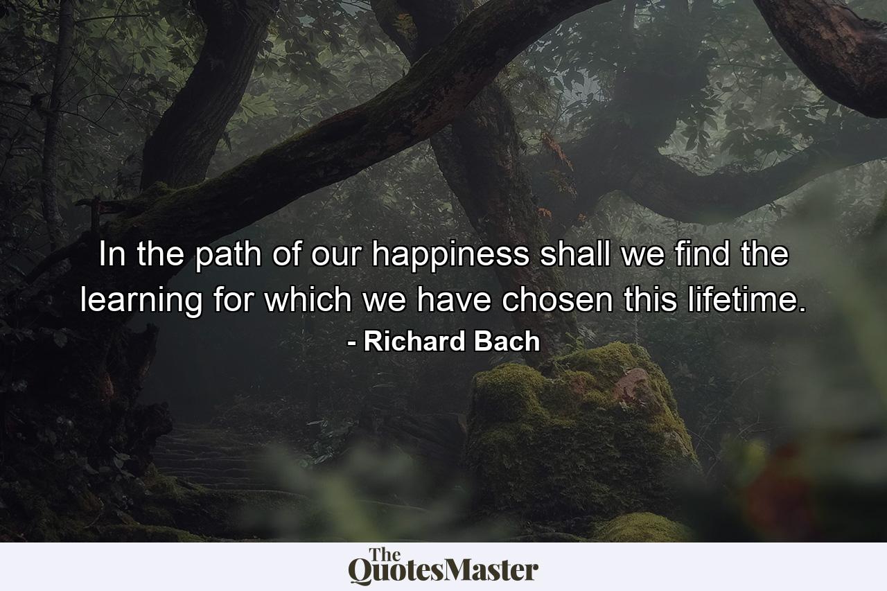 In the path of our happiness shall we find the learning for which we have chosen this lifetime. - Quote by Richard Bach