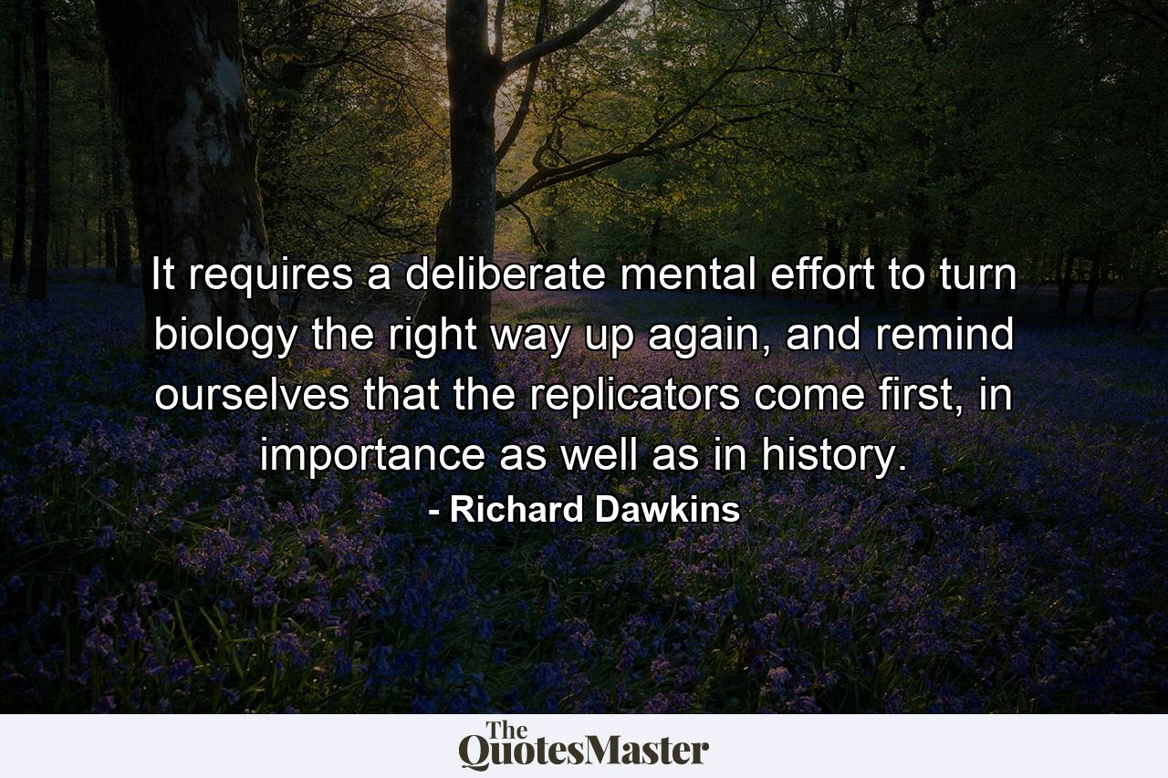 It requires a deliberate mental effort to turn biology the right way up again, and remind ourselves that the replicators come first, in importance as well as in history. - Quote by Richard Dawkins