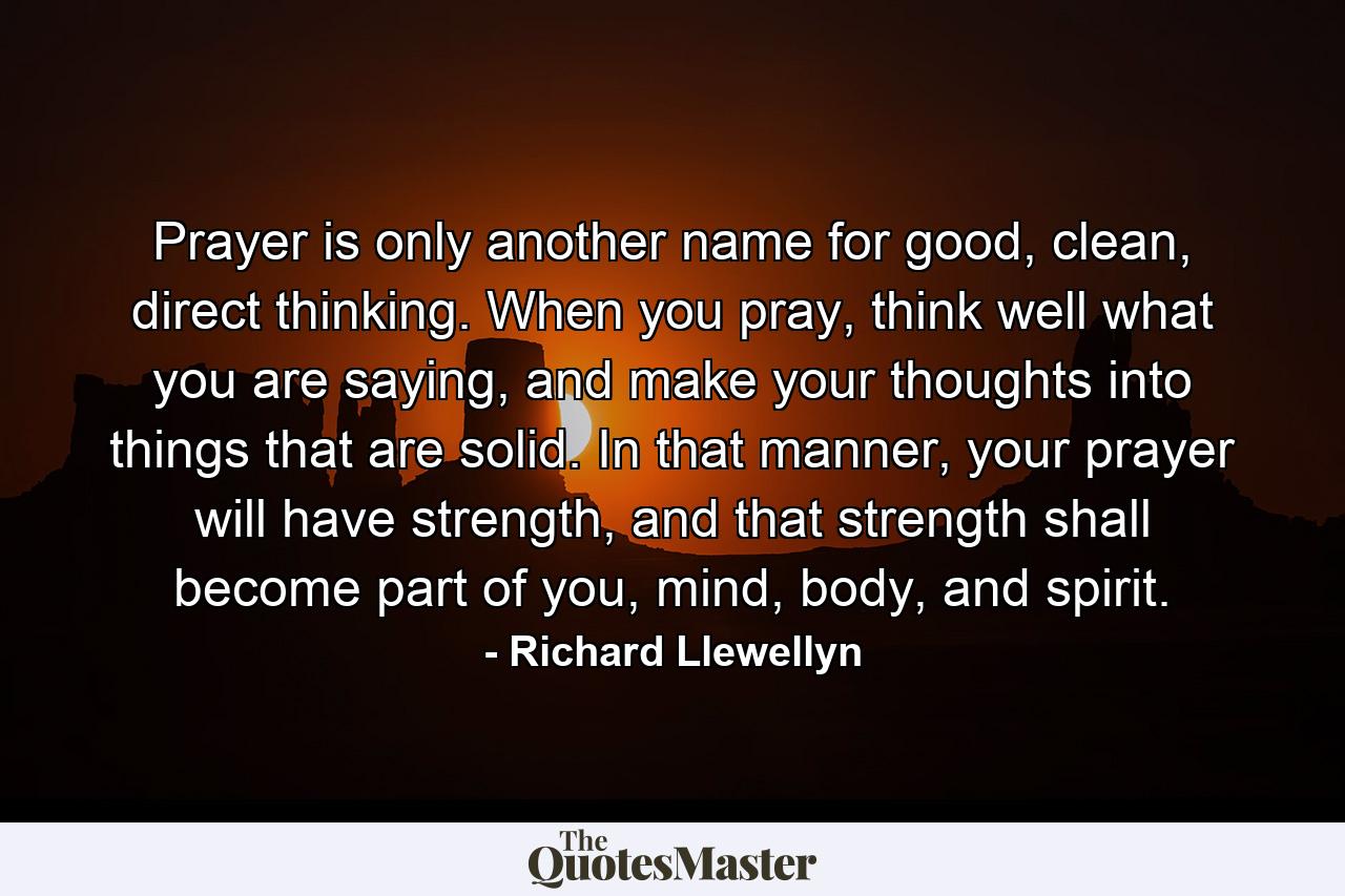 Prayer is only another name for good, clean, direct thinking. When you pray, think well what you are saying, and make your thoughts into things that are solid. In that manner, your prayer will have strength, and that strength shall become part of you, mind, body, and spirit. - Quote by Richard Llewellyn