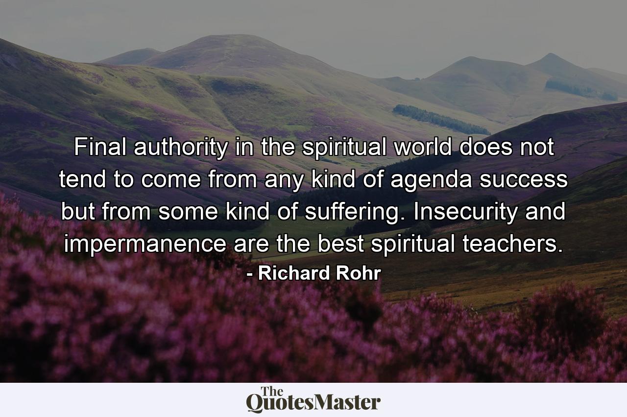 Final authority in the spiritual world does not tend to come from any kind of agenda success but from some kind of suffering. Insecurity and impermanence are the best spiritual teachers. - Quote by Richard Rohr