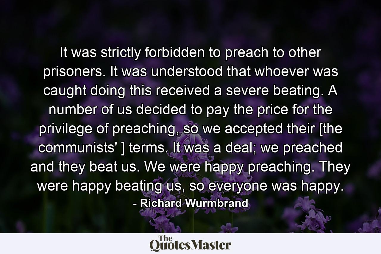 It was strictly forbidden to preach to other prisoners. It was understood that whoever was caught doing this received a severe beating. A number of us decided to pay the price for the privilege of preaching, so we accepted their [the communists' ] terms. It was a deal; we preached and they beat us. We were happy preaching. They were happy beating us, so everyone was happy. - Quote by Richard Wurmbrand