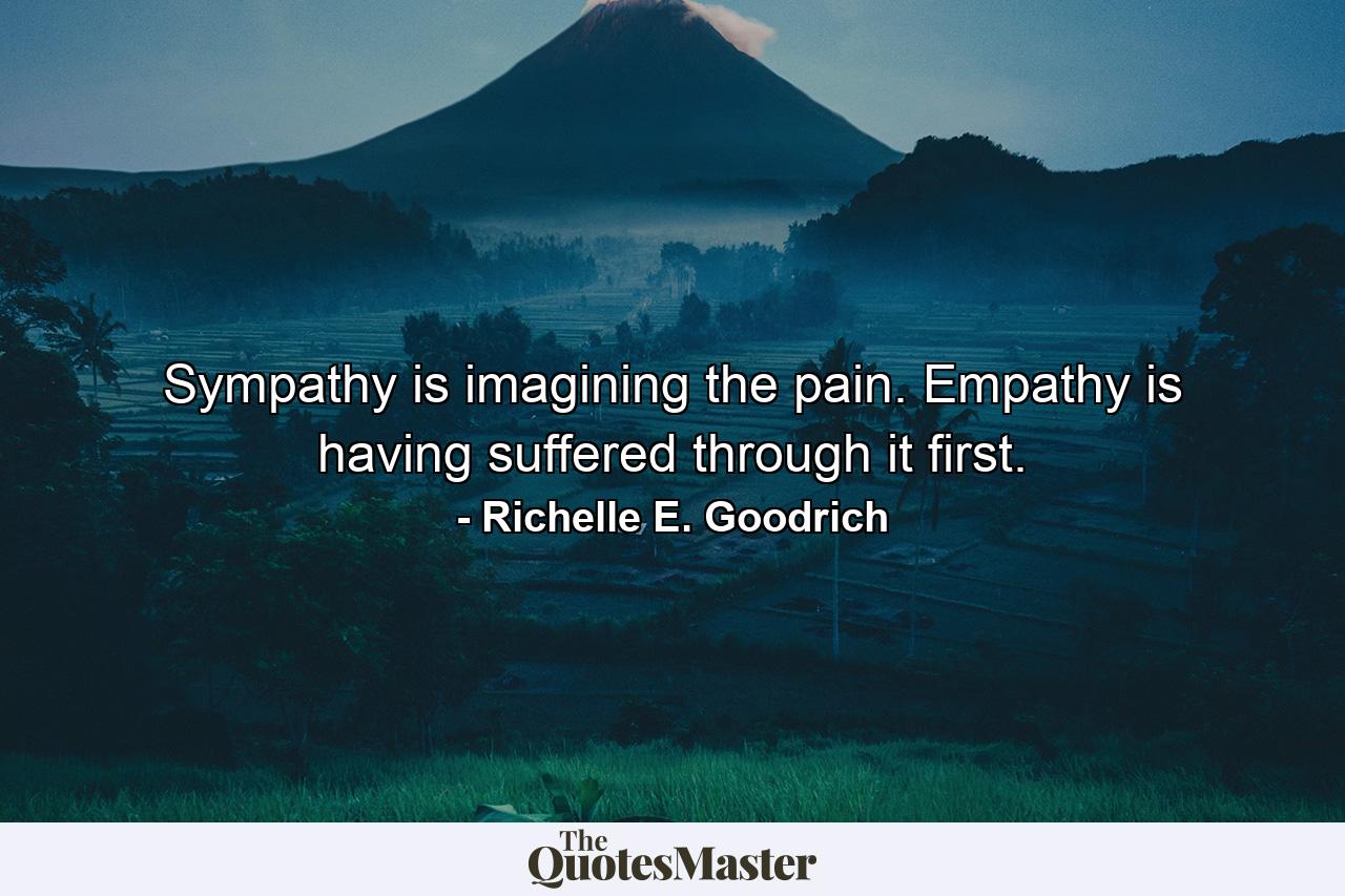 Sympathy is imagining the pain. Empathy is having suffered through it first. - Quote by Richelle E. Goodrich