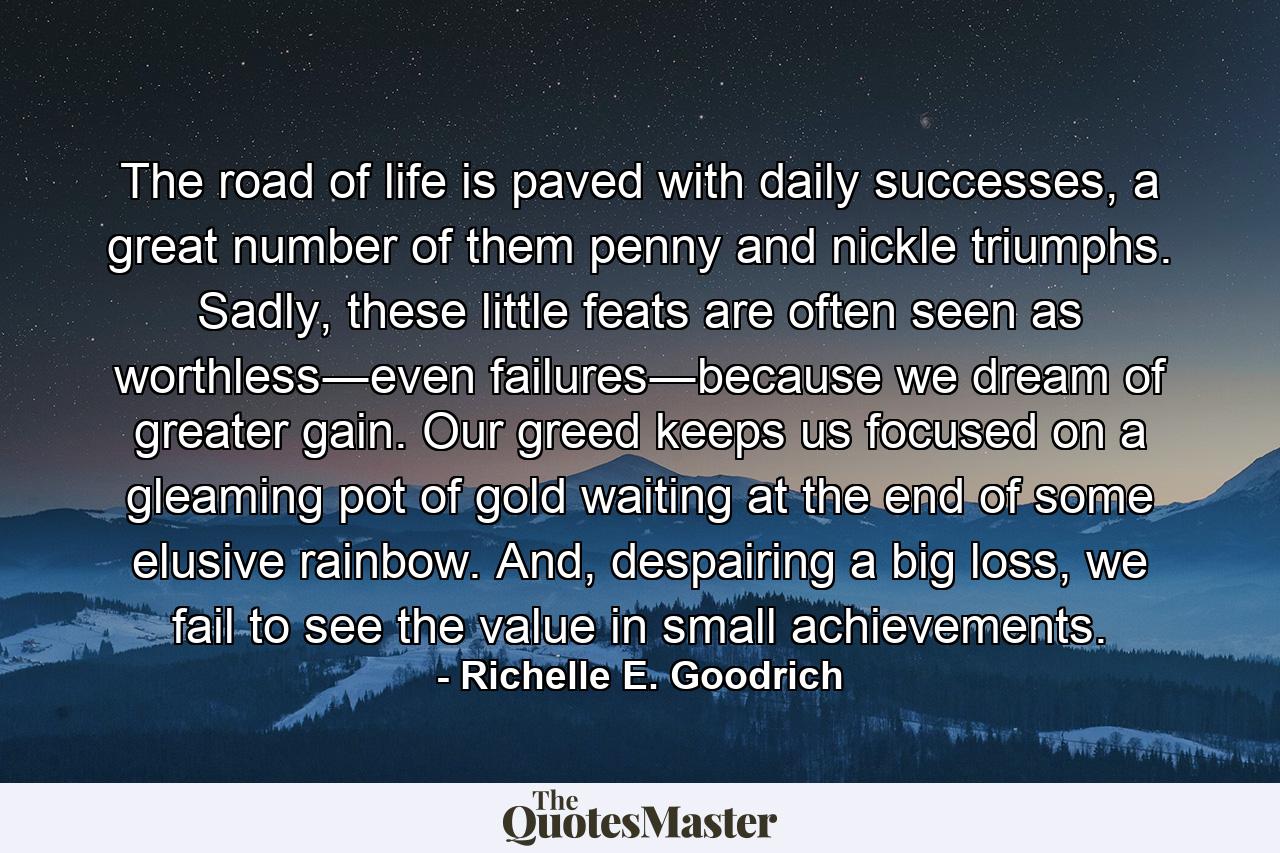 The road of life is paved with daily successes, a great number of them penny and nickle triumphs. Sadly, these little feats are often seen as worthless―even failures―because we dream of greater gain. Our greed keeps us focused on a gleaming pot of gold waiting at the end of some elusive rainbow. And, despairing a big loss, we fail to see the value in small achievements. - Quote by Richelle E. Goodrich