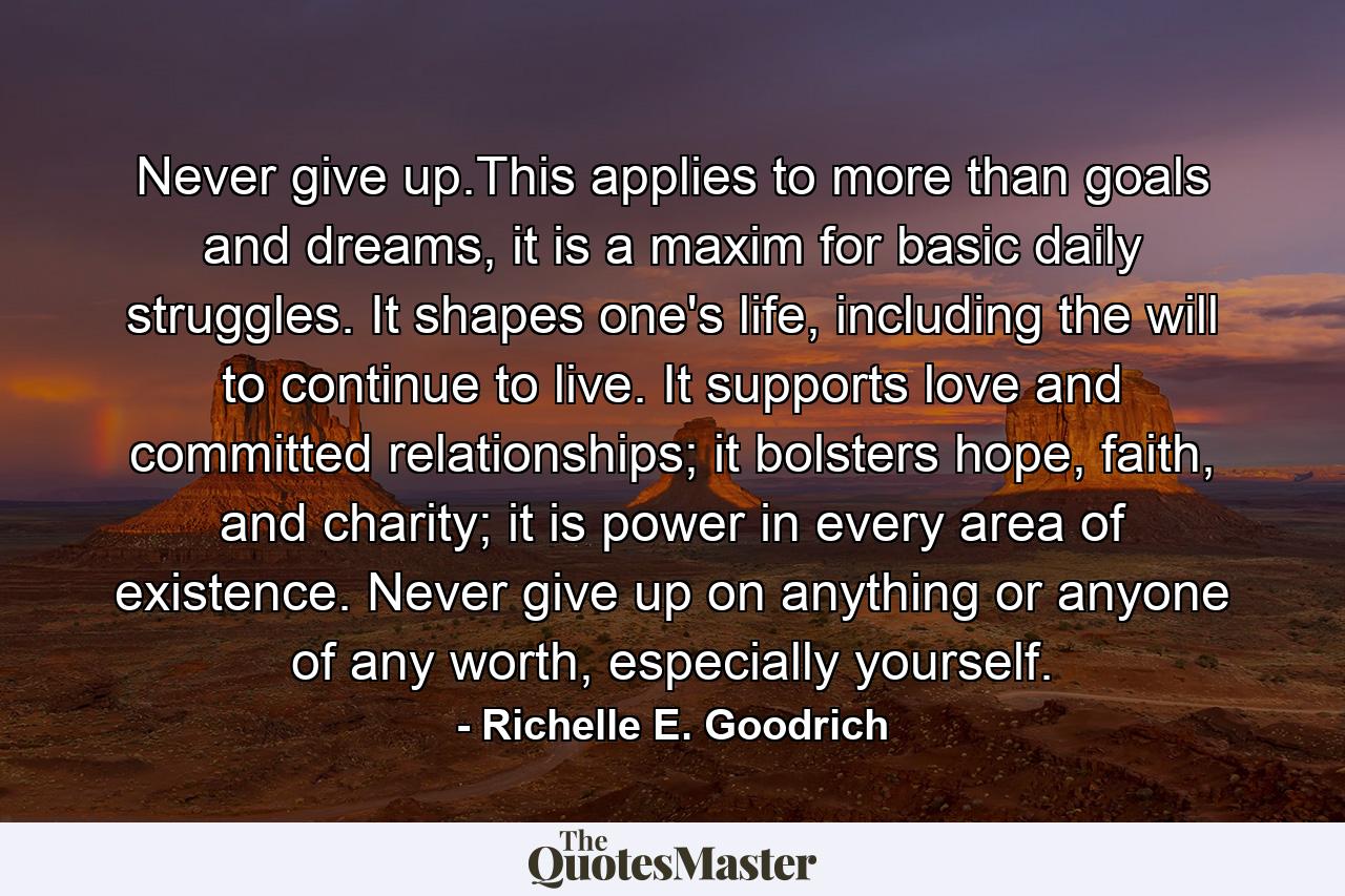 Never give up.This applies to more than goals and dreams, it is a maxim for basic daily struggles. It shapes one's life, including the will to continue to live. It supports love and committed relationships; it bolsters hope, faith, and charity; it is power in every area of existence. Never give up on anything or anyone of any worth, especially yourself. - Quote by Richelle E. Goodrich