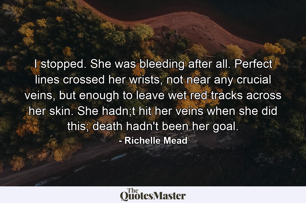 I stopped. She was bleeding after all. Perfect lines crossed her wrists, not near any crucial veins, but enough to leave wet red tracks across her skin. She hadn;t hit her veins when she did this; death hadn't been her goal. - Quote by Richelle Mead