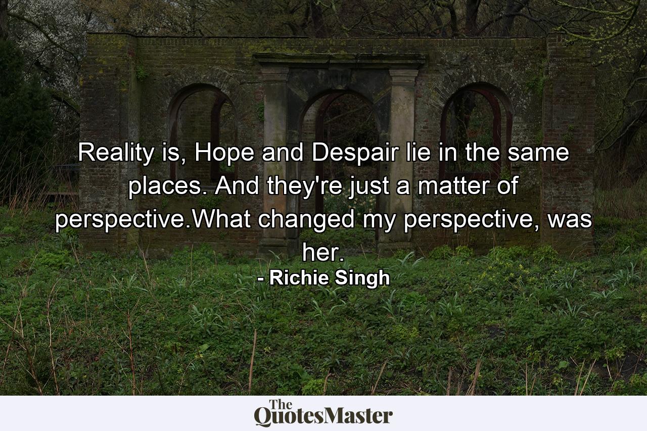 Reality is, Hope and Despair lie in the same places. And they're just a matter of perspective.What changed my perspective, was her. - Quote by Richie Singh