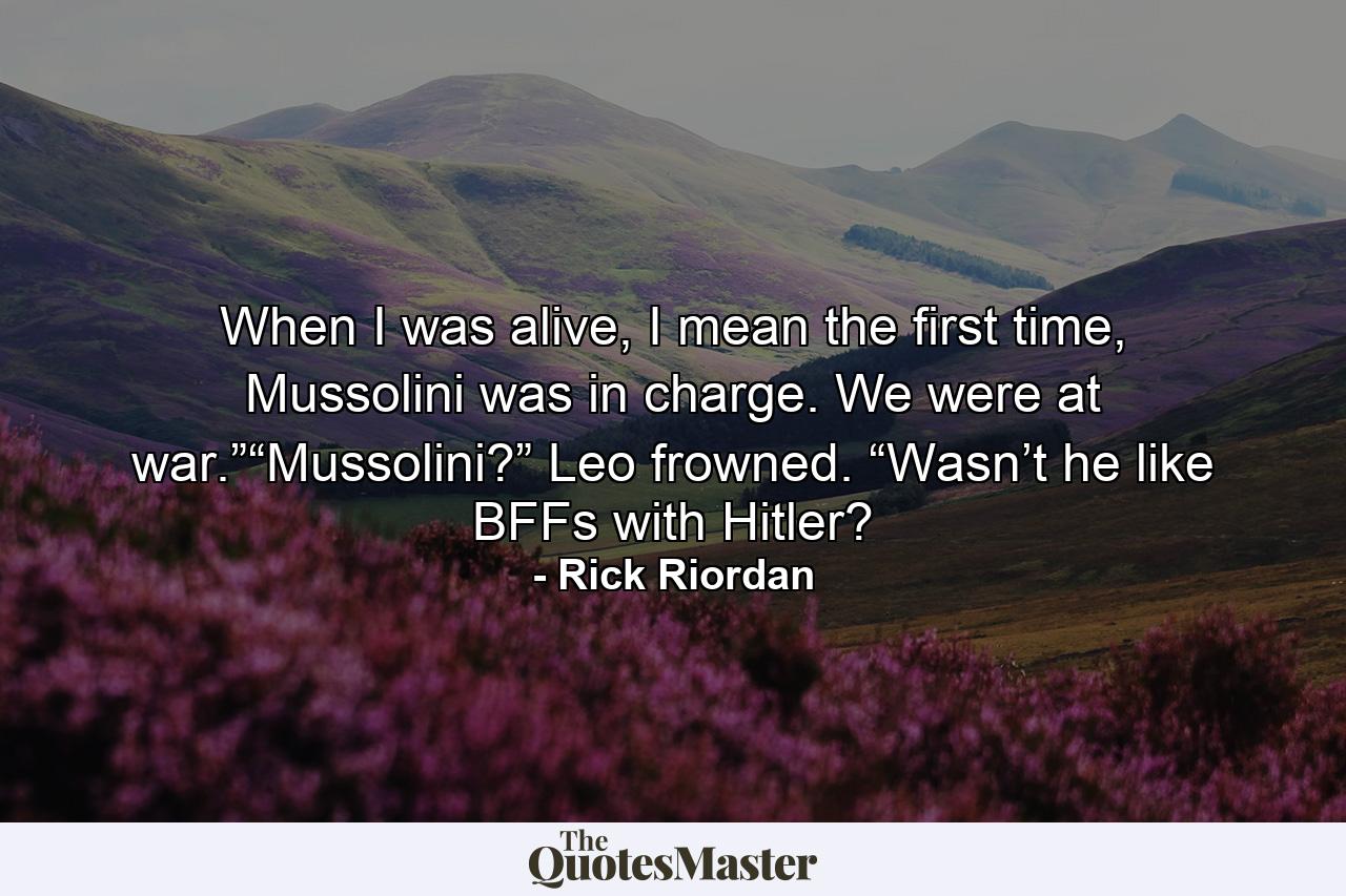 When I was alive, I mean the first time, Mussolini was in charge. We were at war.”“Mussolini?” Leo frowned. “Wasn’t he like BFFs with Hitler? - Quote by Rick Riordan