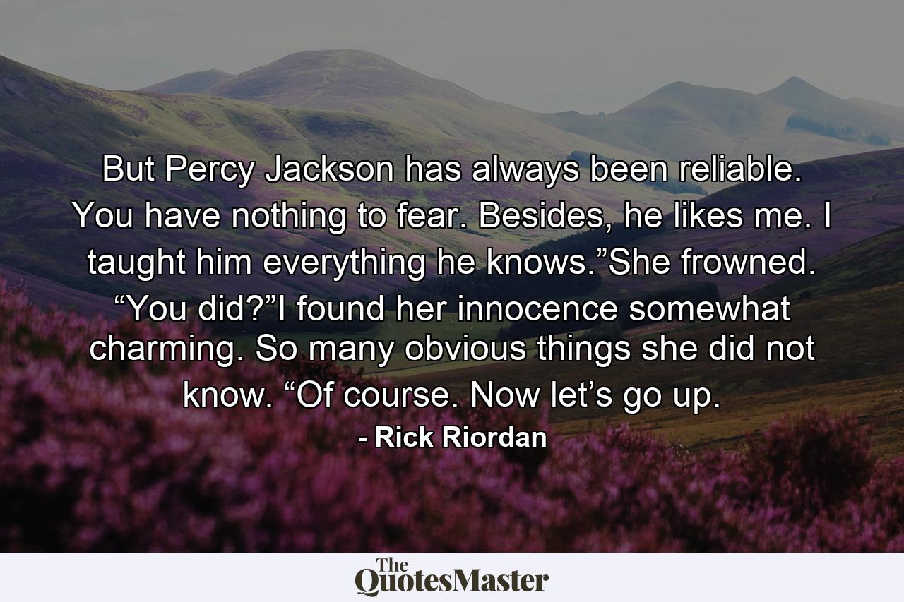 But Percy Jackson has always been reliable. You have nothing to fear. Besides, he likes me. I taught him everything he knows.”She frowned. “You did?”I found her innocence somewhat charming. So many obvious things she did not know. “Of course. Now let’s go up. - Quote by Rick Riordan