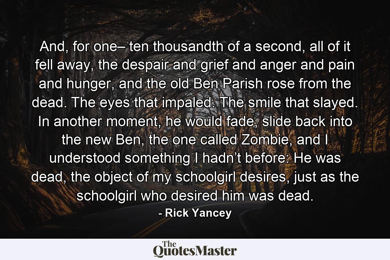 And, for one– ten thousandth of a second, all of it fell away, the despair and grief and anger and pain and hunger, and the old Ben Parish rose from the dead. The eyes that impaled. The smile that slayed. In another moment, he would fade, slide back into the new Ben, the one called Zombie, and I understood something I hadn’t before: He was dead, the object of my schoolgirl desires, just as the schoolgirl who desired him was dead. - Quote by Rick Yancey