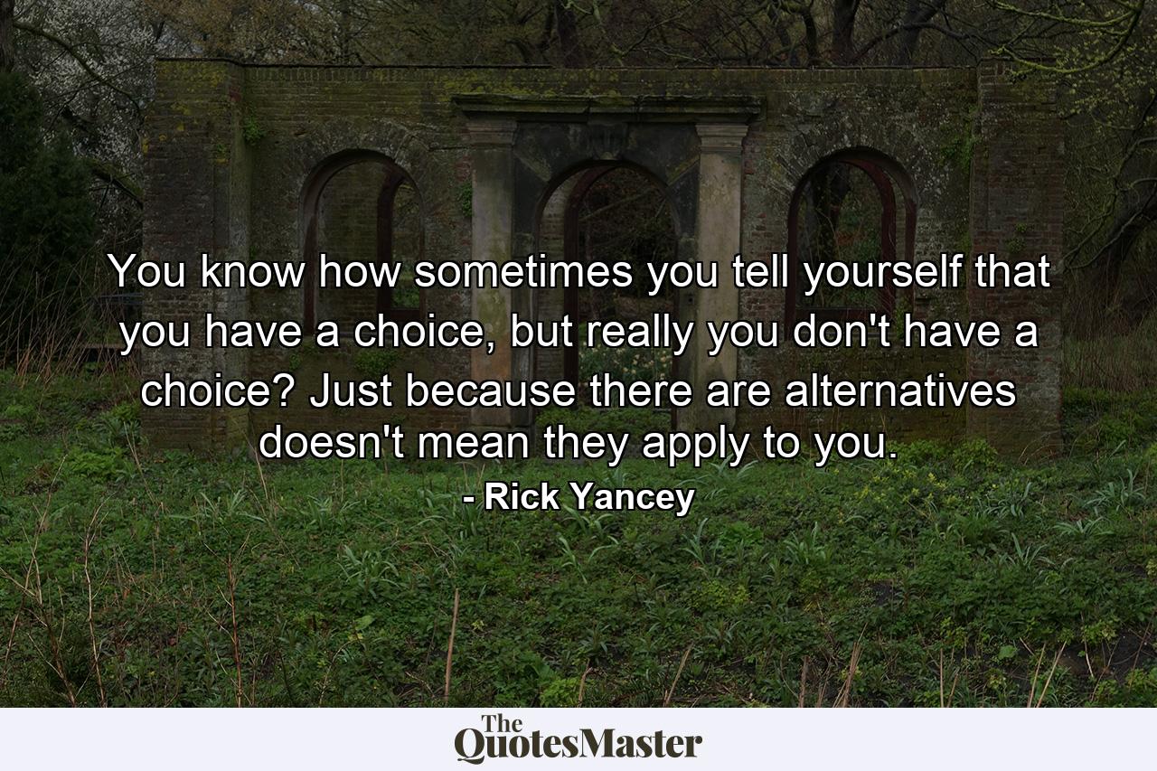 You know how sometimes you tell yourself that you have a choice, but really you don't have a choice? Just because there are alternatives doesn't mean they apply to you. - Quote by Rick Yancey