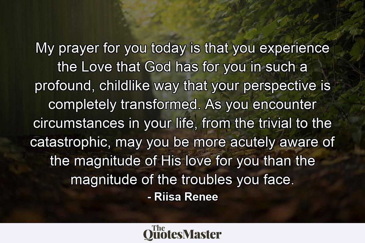 My prayer for you today is that you experience the Love that God has for you in such a profound, childlike way that your perspective is completely transformed. As you encounter circumstances in your life, from the trivial to the catastrophic, may you be more acutely aware of the magnitude of His love for you than the magnitude of the troubles you face. - Quote by Riisa Renee