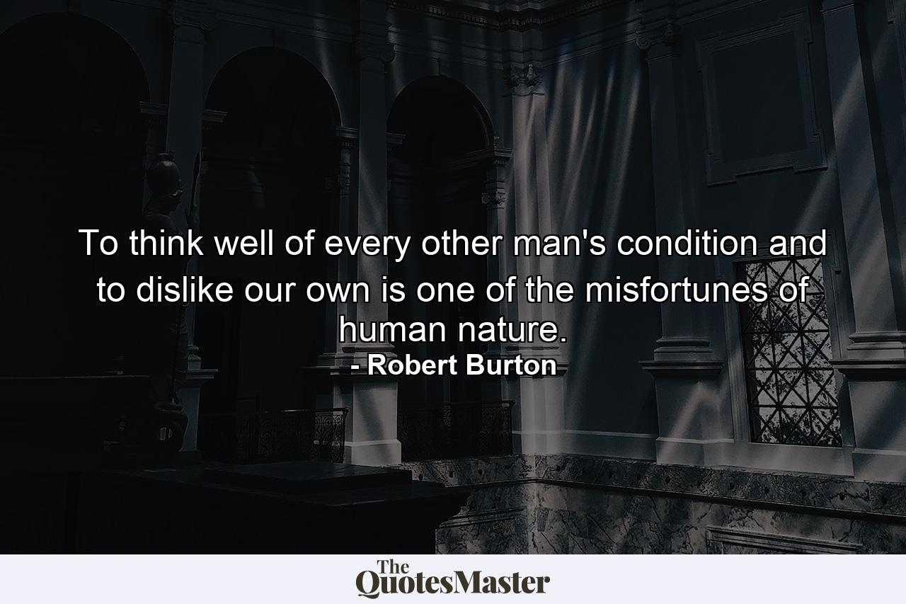 To think well of every other man's condition  and to dislike our own  is one of the misfortunes of human nature. - Quote by Robert Burton