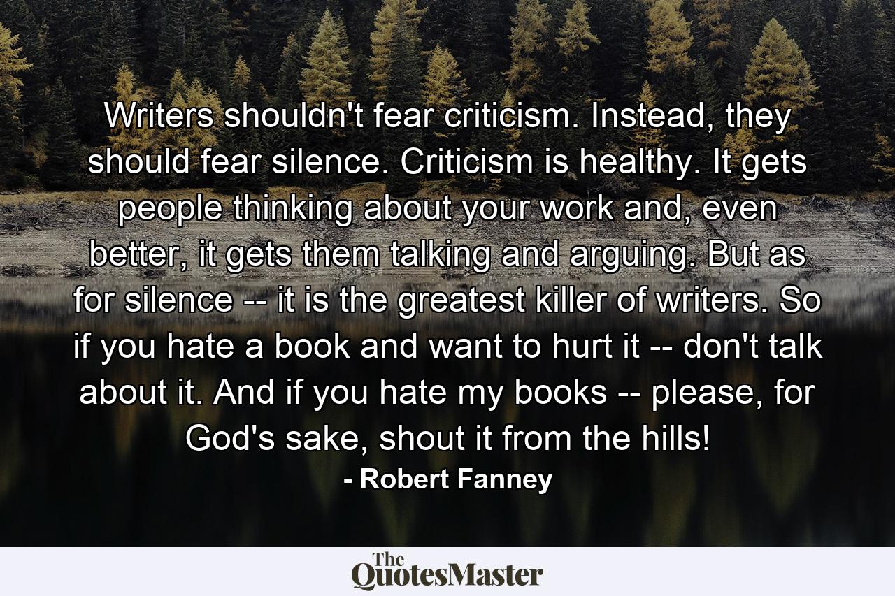 Writers shouldn't fear criticism. Instead, they should fear silence. Criticism is healthy. It gets people thinking about your work and, even better, it gets them talking and arguing. But as for silence -- it is the greatest killer of writers. So if you hate a book and want to hurt it -- don't talk about it. And if you hate my books -- please, for God's sake, shout it from the hills! - Quote by Robert Fanney