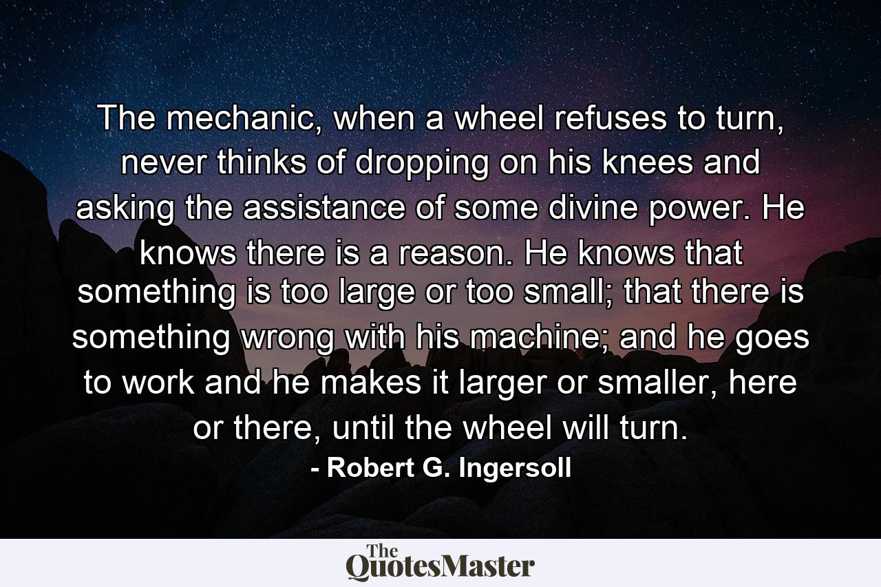 The mechanic, when a wheel refuses to turn, never thinks of dropping on his knees and asking the assistance of some divine power. He knows there is a reason. He knows that something is too large or too small; that there is something wrong with his machine; and he goes to work and he makes it larger or smaller, here or there, until the wheel will turn. - Quote by Robert G. Ingersoll