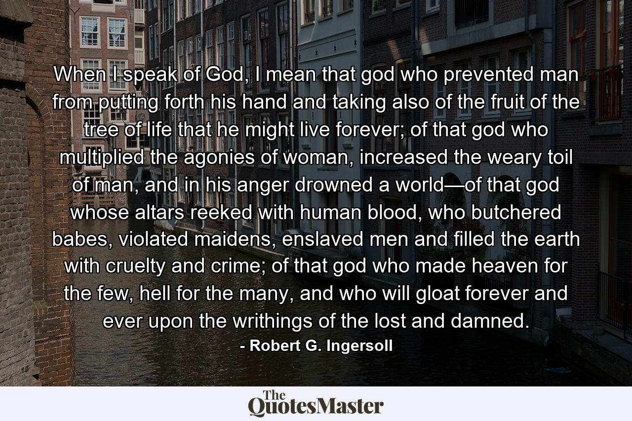 When I speak of God, I mean that god who prevented man from putting forth his hand and taking also of the fruit of the tree of life that he might live forever; of that god who multiplied the agonies of woman, increased the weary toil of man, and in his anger drowned a world—of that god whose altars reeked with human blood, who butchered babes, violated maidens, enslaved men and filled the earth with cruelty and crime; of that god who made heaven for the few, hell for the many, and who will gloat forever and ever upon the writhings of the lost and damned. - Quote by Robert G. Ingersoll