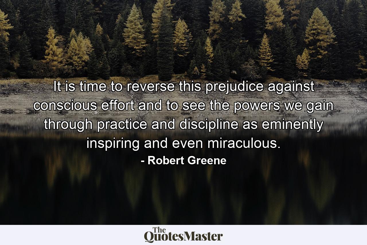 It is time to reverse this prejudice against conscious effort and to see the powers we gain through practice and discipline as eminently inspiring and even miraculous. - Quote by Robert Greene