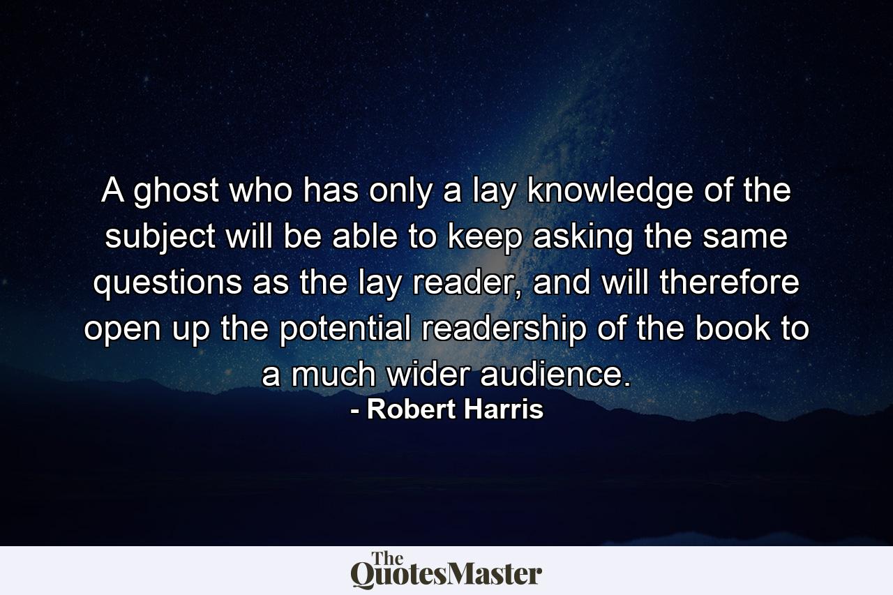 A ghost who has only a lay knowledge of the subject will be able to keep asking the same questions as the lay reader, and will therefore open up the potential readership of the book to a much wider audience. - Quote by Robert Harris