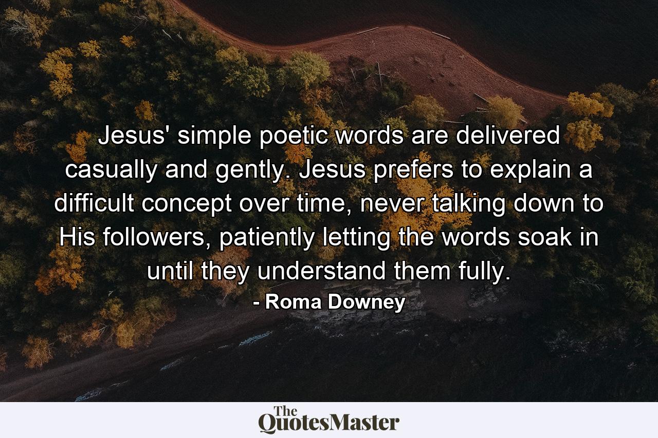 Jesus' simple poetic words are delivered casually and gently. Jesus prefers to explain a difficult concept over time, never talking down to His followers, patiently letting the words soak in until they understand them fully. - Quote by Roma Downey