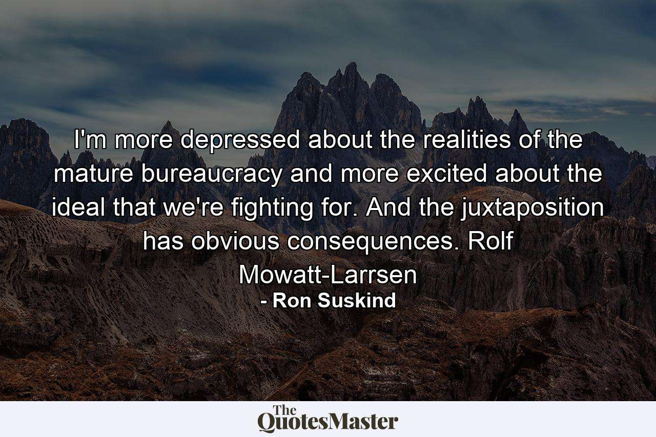 I'm more depressed about the realities of the mature bureaucracy and more excited about the ideal that we're fighting for. And the juxtaposition has obvious consequences. Rolf Mowatt-Larrsen - Quote by Ron Suskind