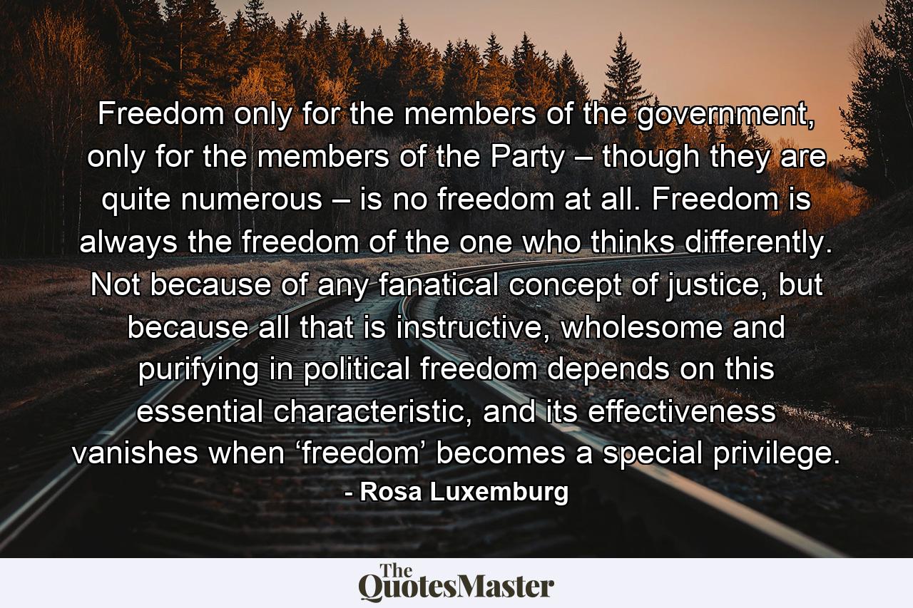 Freedom only for the members of the government, only for the members of the Party – though they are quite numerous – is no freedom at all. Freedom is always the freedom of the one who thinks differently. Not because of any fanatical concept of justice, but because all that is instructive, wholesome and purifying in political freedom depends on this essential characteristic, and its effectiveness vanishes when ‘freedom’ becomes a special privilege. - Quote by Rosa Luxemburg