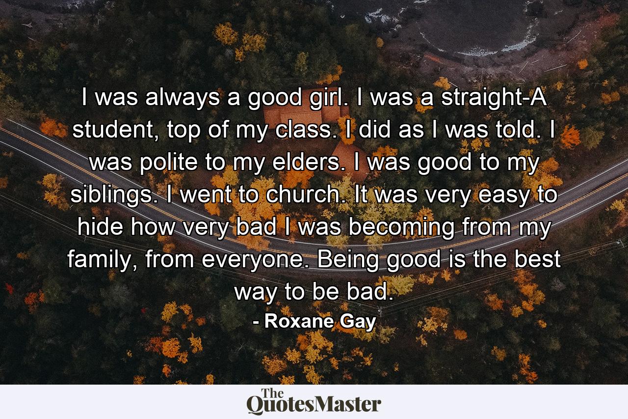 I was always a good girl. I was a straight-A student, top of my class. I did as I was told. I was polite to my elders. I was good to my siblings. I went to church. It was very easy to hide how very bad I was becoming from my family, from everyone. Being good is the best way to be bad. - Quote by Roxane Gay