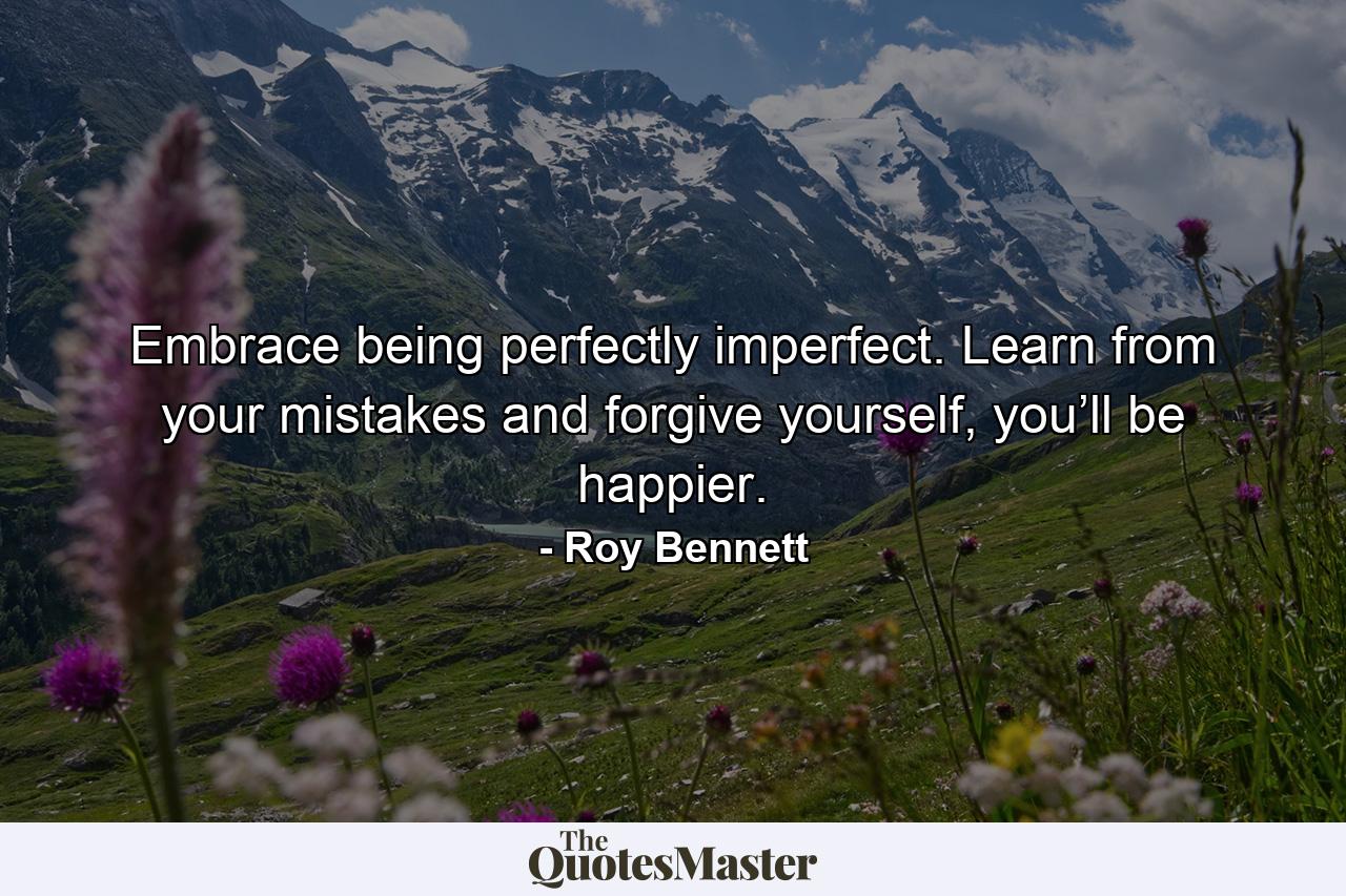 Embrace being perfectly imperfect. Learn from your mistakes and forgive yourself, you’ll be happier. - Quote by Roy Bennett