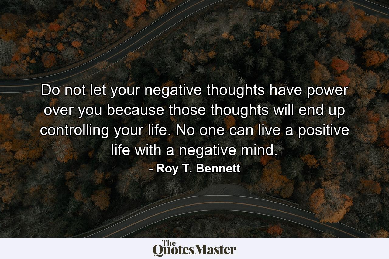 Do not let your negative thoughts have power over you because those thoughts will end up controlling your life. No one can live a positive life with a negative mind. - Quote by Roy T. Bennett