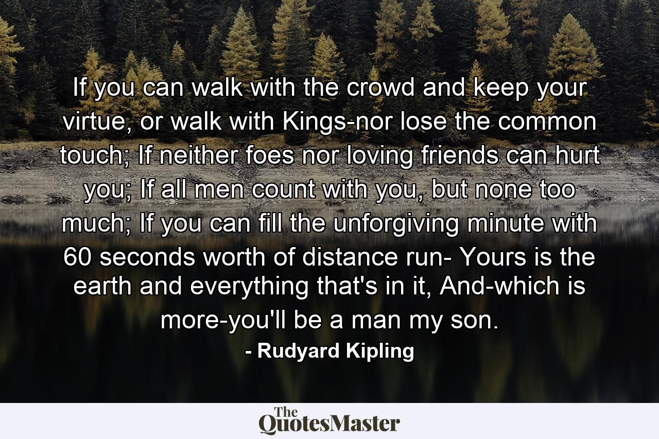 If you can walk with the crowd and keep your virtue, or walk with Kings-nor lose the common touch; If neither foes nor loving friends can hurt you; If all men count with you, but none too much; If you can fill the unforgiving minute with 60 seconds worth of distance run- Yours is the earth and everything that's in it, And-which is more-you'll be a man my son. - Quote by Rudyard Kipling