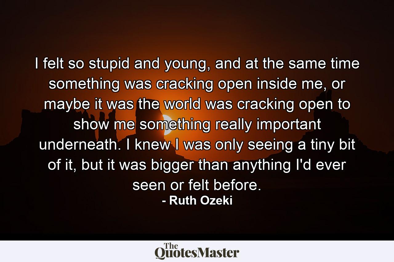 I felt so stupid and young, and at the same time something was cracking open inside me, or maybe it was the world was cracking open to show me something really important underneath. I knew I was only seeing a tiny bit of it, but it was bigger than anything I'd ever seen or felt before. - Quote by Ruth Ozeki