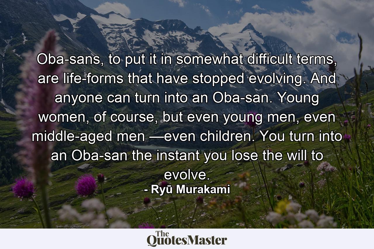 Oba-sans, to put it in somewhat difficult terms, are life-forms that have stopped evolving. And anyone can turn into an Oba-san. Young women, of course, but even young men, even middle-aged men —even children. You turn into an Oba-san the instant you lose the will to evolve. - Quote by Ryū Murakami