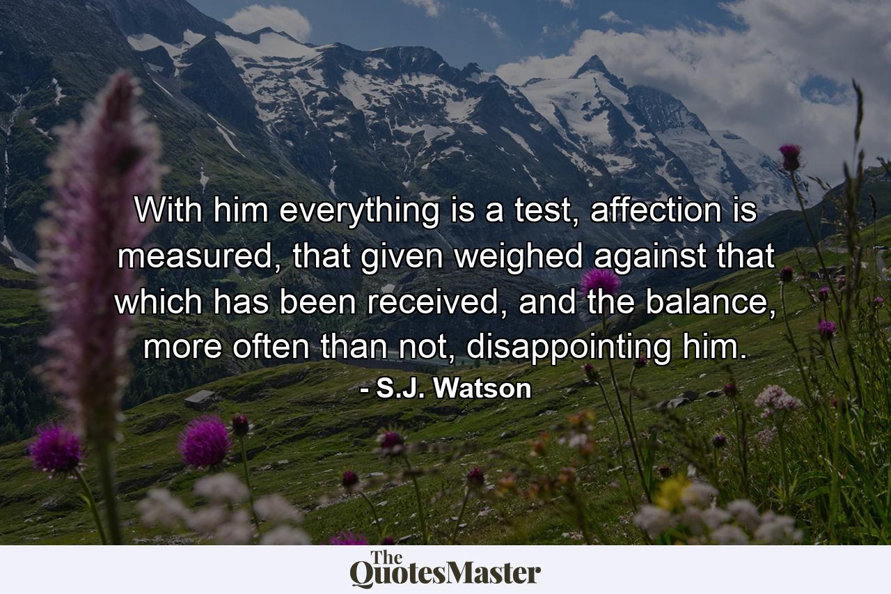 With him everything is a test, affection is measured, that given weighed against that which has been received, and the balance, more often than not, disappointing him. - Quote by S.J. Watson