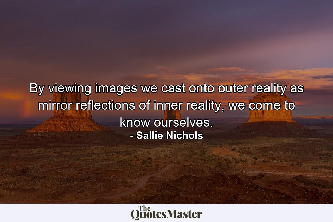 By viewing images we cast onto outer reality as mirror reflections of inner reality, we come to know ourselves. - Quote by Sallie Nichols