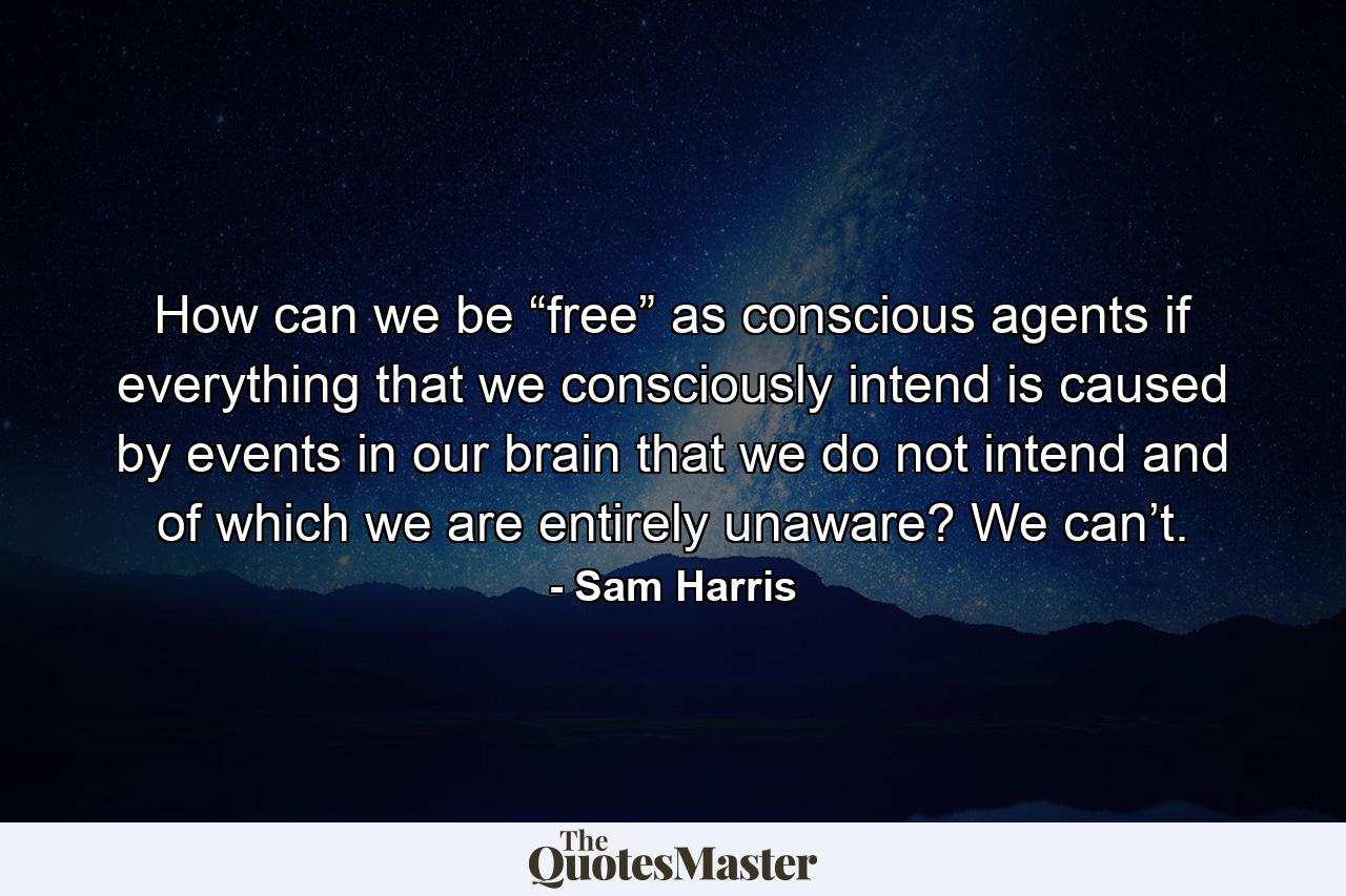 How can we be “free” as conscious agents if everything that we consciously intend is caused by events in our brain that we do not intend and of which we are entirely unaware? We can’t. - Quote by Sam Harris