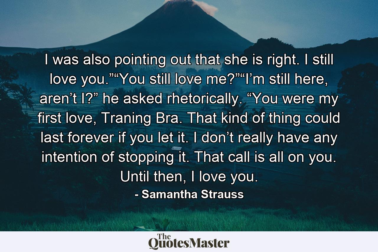 I was also pointing out that she is right. I still love you.”“You still love me?”“I’m still here, aren’t I?” he asked rhetorically. “You were my first love, Traning Bra. That kind of thing could last forever if you let it. I don’t really have any intention of stopping it. That call is all on you. Until then, I love you. - Quote by Samantha Strauss