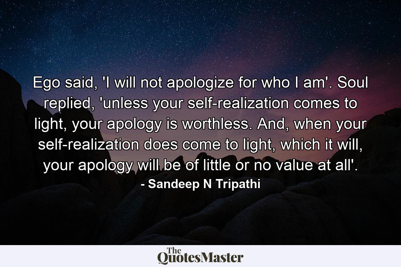 Ego said, 'I will not apologize for who I am'. Soul replied, 'unless your self-realization comes to light, your apology is worthless. And, when your self-realization does come to light, which it will, your apology will be of little or no value at all'. - Quote by Sandeep N Tripathi