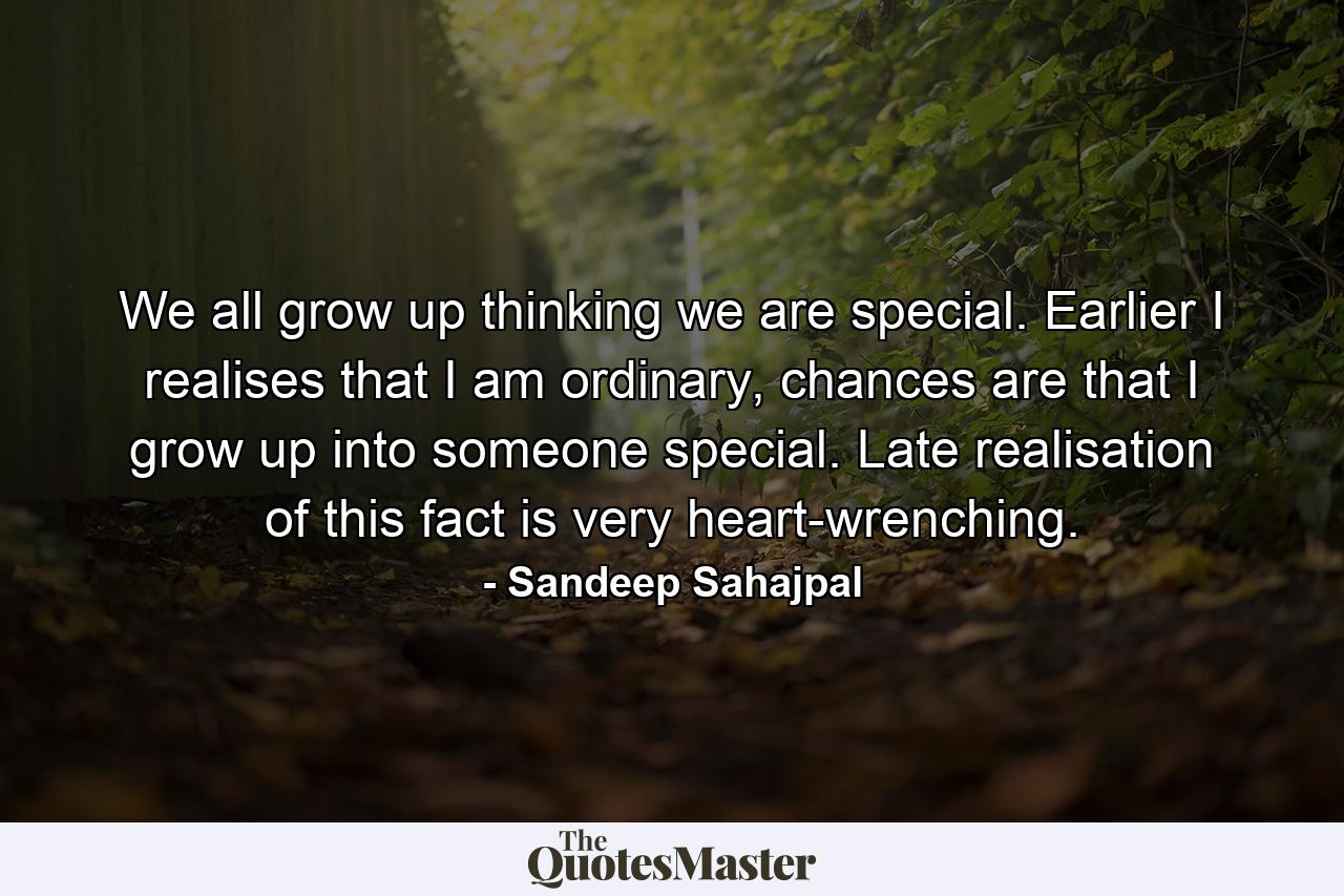 We all grow up thinking we are special. Earlier I realises that I am ordinary, chances are that I grow up into someone special. Late realisation of this fact is very heart-wrenching. - Quote by Sandeep Sahajpal