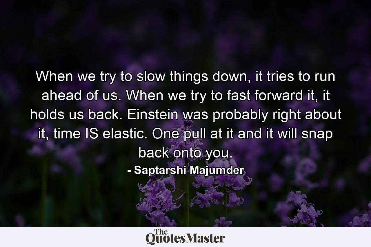 When we try to slow things down, it tries to run ahead of us. When we try to fast forward it, it holds us back. Einstein was probably right about it, time IS elastic. One pull at it and it will snap back onto you. - Quote by Saptarshi Majumder